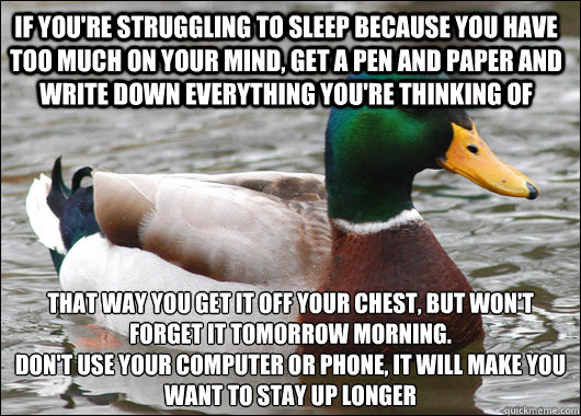 If you're struggling to sleep because you have too much on your mind, Get a pen and paper and write down everything you're thinking of That way you get it off your chest, but won't forget it tomorrow morning.
Don't use your computer or phone, it will make  Actual Advice Mallard