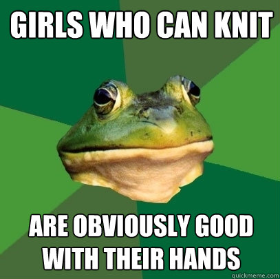 Girls who can knit are obviously good with their hands  Foul Bachelor Frog