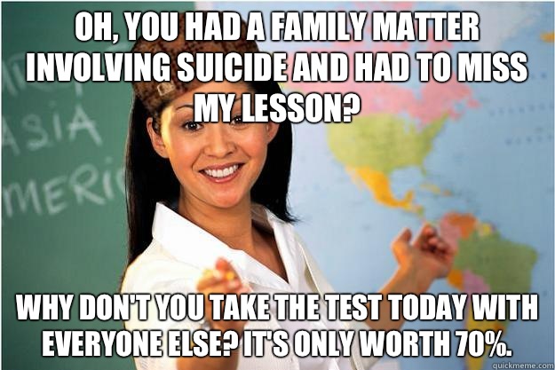 Oh, you had a family matter involving suicide and had to miss my lesson? Why don't you take the test today with everyone else? It's only worth 70%. - Oh, you had a family matter involving suicide and had to miss my lesson? Why don't you take the test today with everyone else? It's only worth 70%.  Scumbag Teacher