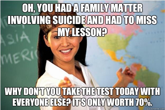 Oh, you had a family matter involving suicide and had to miss my lesson? Why don't you take the test today with everyone else? It's only worth 70%.  Scumbag Teacher