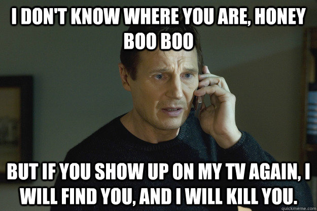 I don't know where you are, Honey Boo Boo but if you show up on my TV again, I will find you, and I will kill you.  Taken Liam Neeson
