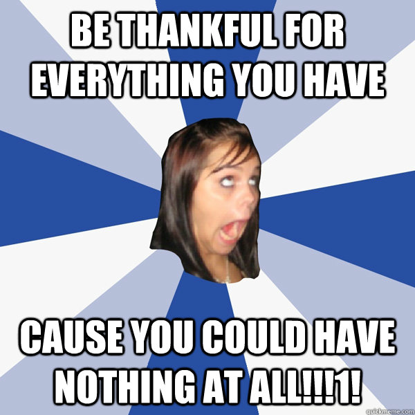 Be thankful for everything you have  cause you could have nothing at all!!!1!  Annoying Facebook Girl