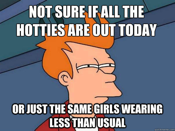 Not sure if all the hotties are out today or just the same girls wearing less than usual  Futurama Fry