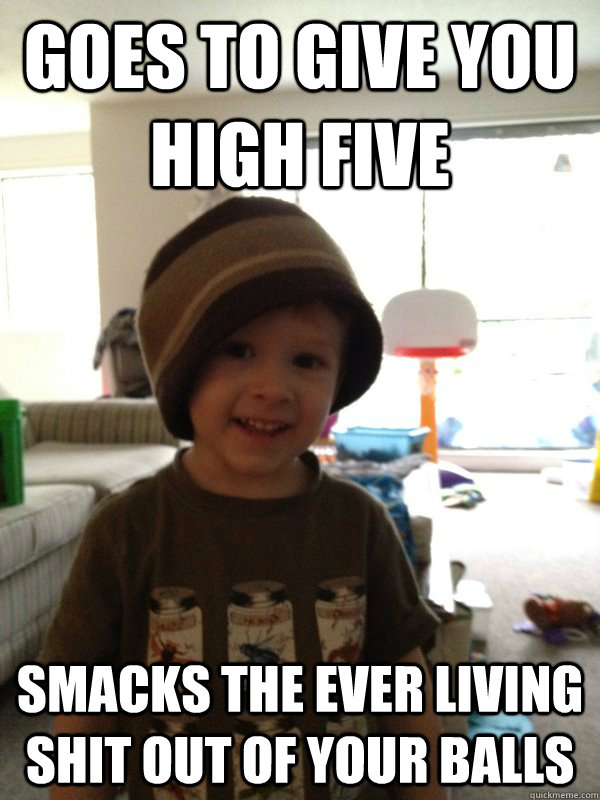 goes to give you high five Smacks the ever living shit out of your balls - goes to give you high five Smacks the ever living shit out of your balls  Scumbag Toddler