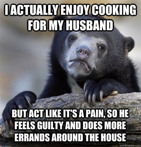 I ACTUALLY ENJOY COOKING FOR MY HUSBAND BUT ACT LIKE IT'S A PAIN, SO HE FEELS GUILTY AND DOES MORE ERRANDS AROUND THE HOUSE - I ACTUALLY ENJOY COOKING FOR MY HUSBAND BUT ACT LIKE IT'S A PAIN, SO HE FEELS GUILTY AND DOES MORE ERRANDS AROUND THE HOUSE  Confession Bear