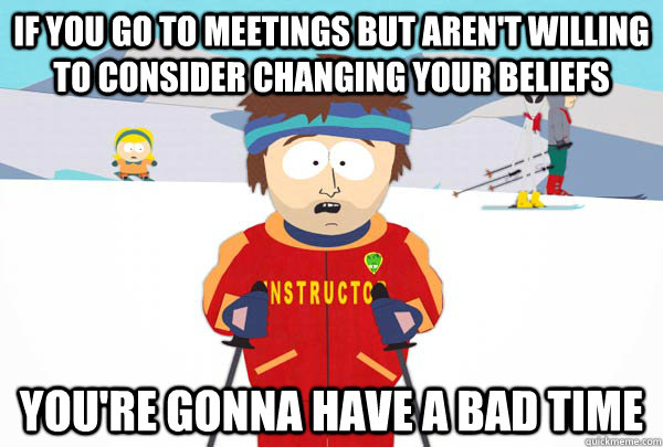 If you go to meetings but aren't willing to consider changing your beliefs You're gonna have a bad time - If you go to meetings but aren't willing to consider changing your beliefs You're gonna have a bad time  Super Cool Ski Instructor