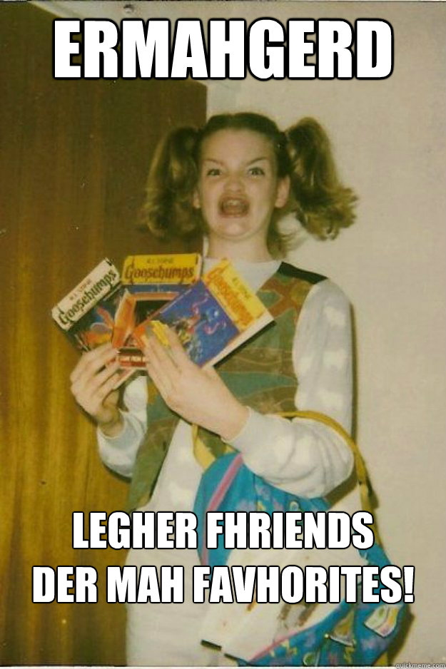 ERMAHGERD  Legher Fhriends
Der mah favhorites!
  - ERMAHGERD  Legher Fhriends
Der mah favhorites!
   goosebumps girl