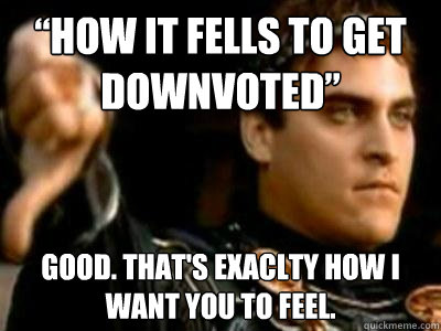 “how it fells to get downvoted” Good. That's exaclty how I want you to feel.  Downvoting Roman