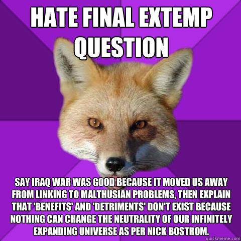 Hate final extemp question say iraq war was good because it moved us away from linking to malthusian problems, then explain that 'benefits' and 'detriments' don't exist because nothing can change the neutrality of our infinitely expanding universe as per   Forensics Fox