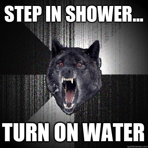 Step in shower... Turn on water  Insanity Wolf
