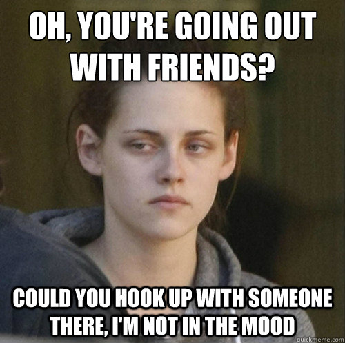 Oh, you're going out with friends? Could you hook up with someone there, I'm not in the mood  Underly Attached Girlfriend