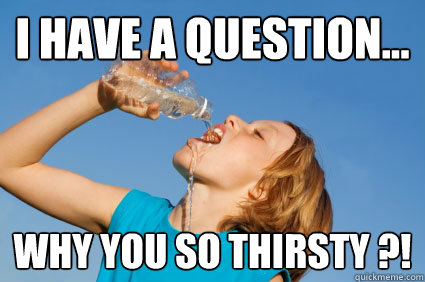 I HAVE A QUESTION... WHY YOU SO THIRSTY ?! - I HAVE A QUESTION... WHY YOU SO THIRSTY ?!  WHY YOU SO THIRSTY