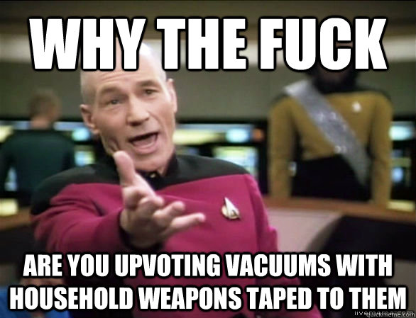 why the fuck are you upvoting vacuums with household weapons taped to them  Annoyed Picard HD