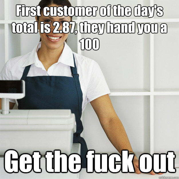 First customer of the day's total is 2.87, they hand you a 100 Get the fuck out  