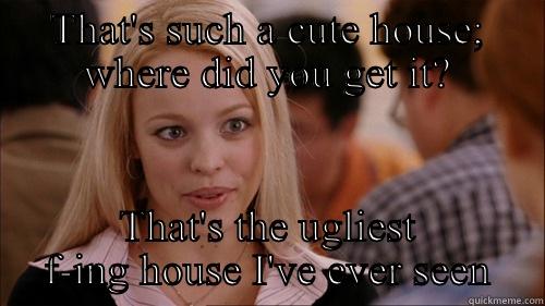 THAT'S SUCH A CUTE HOUSE; WHERE DID YOU GET IT? THAT'S THE UGLIEST F-ING HOUSE I'VE EVER SEEN regina george