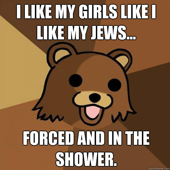 i like my girls like i like my jews...




forced and in the shower.
 - i like my girls like i like my jews...




forced and in the shower.
  Pedo Bear