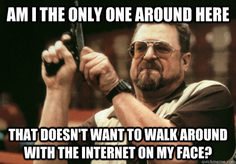 Am I the only one around here that doesn't want to walk around with the internet on my face? - Am I the only one around here that doesn't want to walk around with the internet on my face?  Am I the only one