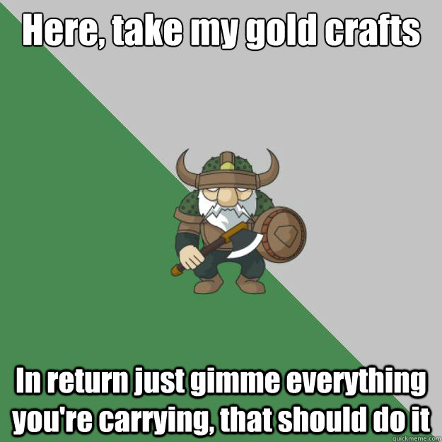 Here, take my gold crafts In return just gimme everything you're carrying, that should do it  
