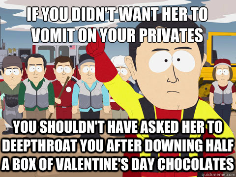 if you didn't want her to
vomit on your privates you shouldn't have asked her to deepthroat you after downing half a box of valentine's day chocolates - if you didn't want her to
vomit on your privates you shouldn't have asked her to deepthroat you after downing half a box of valentine's day chocolates  Captain Hindsight