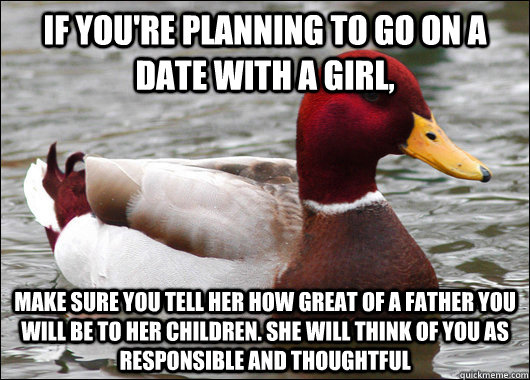 If you're planning to go on a date with a girl, make sure you tell her how great of a father you will be to her children. she will think of you as responsible and thoughtful  Malicious Advice Mallard