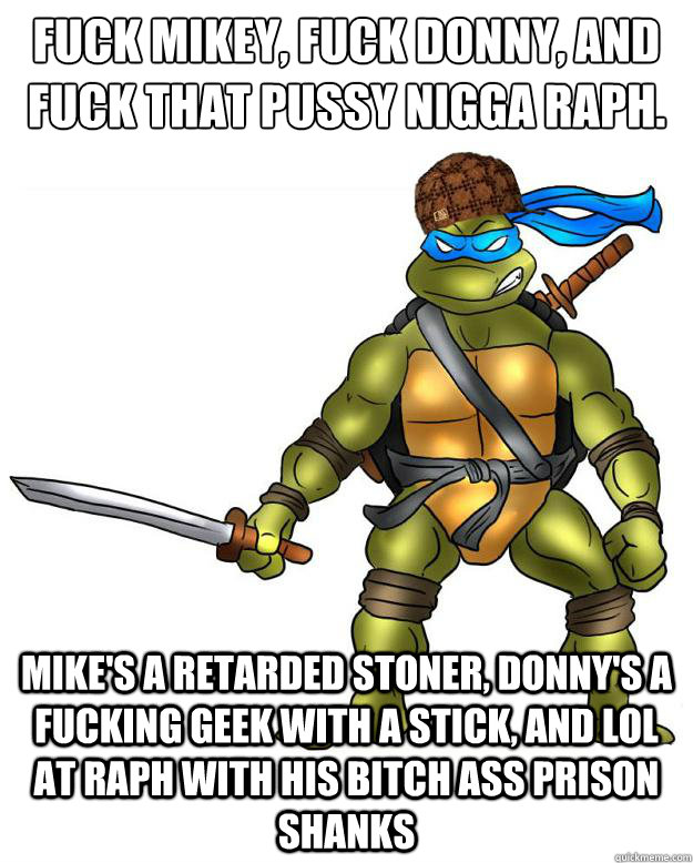 Fuck Mikey, Fuck Donny, and fuck that pussy nigga Raph. Mike's a retarded stoner, Donny's a fucking geek with a stick, and LOL at Raph with his bitch ass prison shanks - Fuck Mikey, Fuck Donny, and fuck that pussy nigga Raph. Mike's a retarded stoner, Donny's a fucking geek with a stick, and LOL at Raph with his bitch ass prison shanks  Scumbag Leonardo