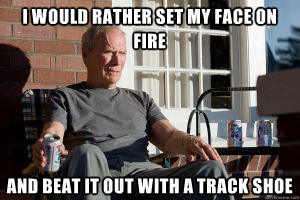 I would rather set my face on fire And beat it out with a track shoe  Feels Old Man