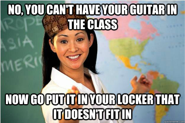 No, you can't have your guitar in the class now go put it in your locker that it doesn't fit in  Scumbag Teacher