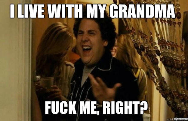 I live with my grandma FUCK ME, RIGHT?  fuck me right