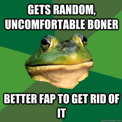 gets random, uncomfortable boner Better fap to get rid of it  Foul Bachelor Frog
