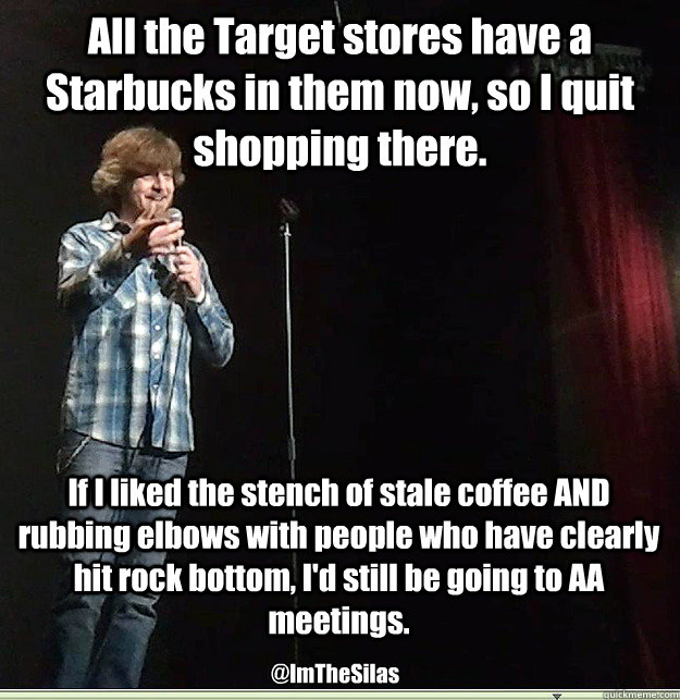 All the Target stores have a Starbucks in them now, so I quit shopping there. If I liked the stench of stale coffee AND rubbing elbows with people who have clearly hit rock bottom, I'd still be going to AA meetings. @ImTheSilas - All the Target stores have a Starbucks in them now, so I quit shopping there. If I liked the stench of stale coffee AND rubbing elbows with people who have clearly hit rock bottom, I'd still be going to AA meetings. @ImTheSilas  Target