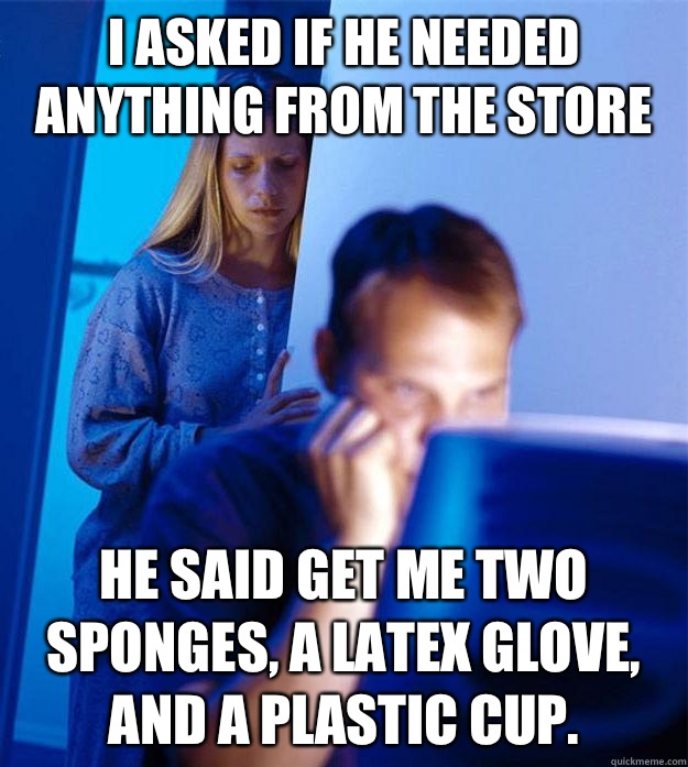 I asked if he needed anything from the store He said get me two sponges, a latex glove, and a plastic cup.   Redditors Wife