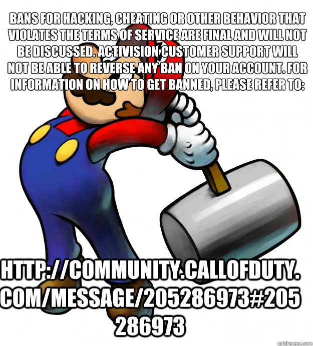 Bans for hacking, cheating or other behavior that violates the terms of service are final and will not be discussed. Activision Customer Support will not be able to reverse any ban on your account. For information on how to get banned, please refer to:
 h - Bans for hacking, cheating or other behavior that violates the terms of service are final and will not be discussed. Activision Customer Support will not be able to reverse any ban on your account. For information on how to get banned, please refer to:
 h  Banhammer