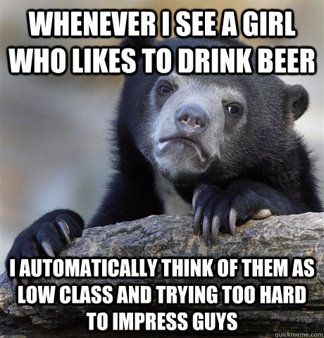Whenever I see a girl who likes to drink beer I automatically think of them as low class and trying too hard to impress guys  Confession Bear