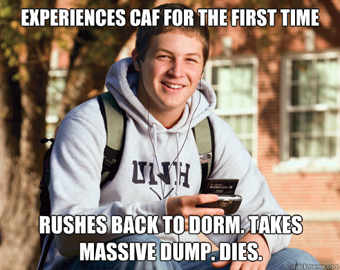 experiences caf for the first time Rushes back to dorm. takes massive dump. dies.  College Freshman