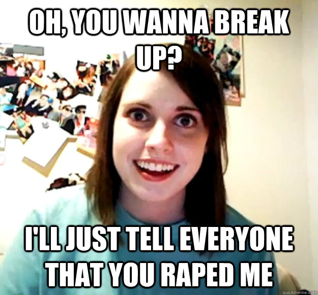 Oh, you wanna break up? I'll just tell everyone that you raped me - Oh, you wanna break up? I'll just tell everyone that you raped me  Overly Attached Girlfriend