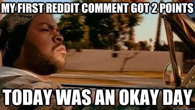 my first reddit comment got 2 points  today was an okay day  It was a good day