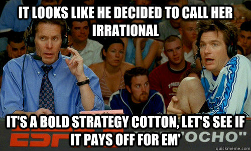 It looks like he decided to call her irrational It's a bold strategy cotton, let's see if it pays off for em'  Dodgeball