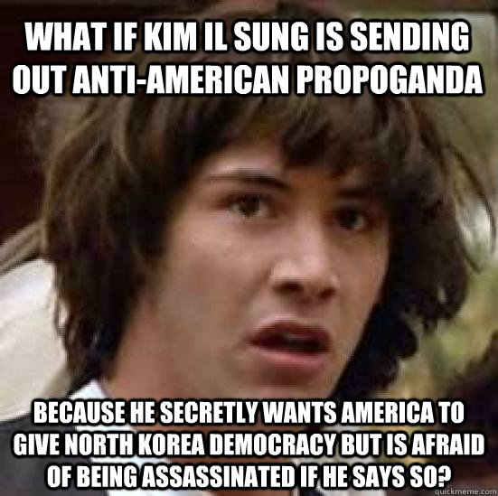 what if kim il sung is sending out anti-american propoganda because he secretly wants America to give North Korea democracy but is afraid of being assassinated if he says so?  conspiracy keanu