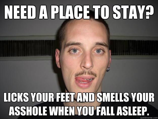 Need a place to stay? Licks your feet and smells your asshole when you fall asleep. - Need a place to stay? Licks your feet and smells your asshole when you fall asleep.  Creepy Chris