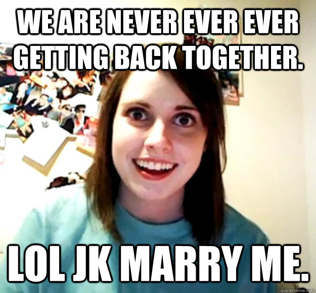 We are never ever ever getting back together. LOL JK Marry me.   Overly Attached Girlfriend