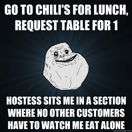 Go to chili's for lunch, request table for 1 hostess sits me in a section where no other customers have to watch me eat alone   Forever Alone