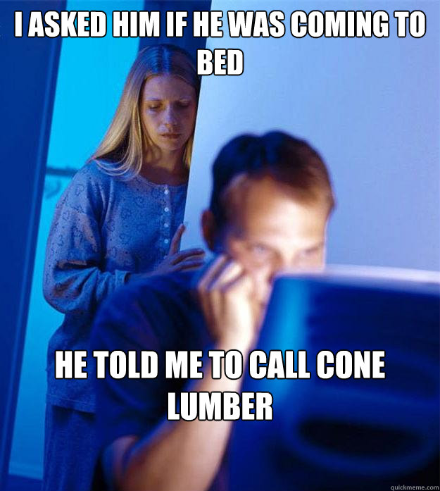 i asked him if he was coming to bed he told me to call cone lumber  Redditors Wife