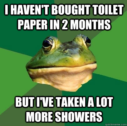 I haven't bought toilet paper in 2 months but i've taken a lot more showers  Foul Bachelor Frog