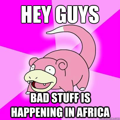 HEY GUYS BAD STUFF IS HAPPENING IN AFRICA  Slowpoke