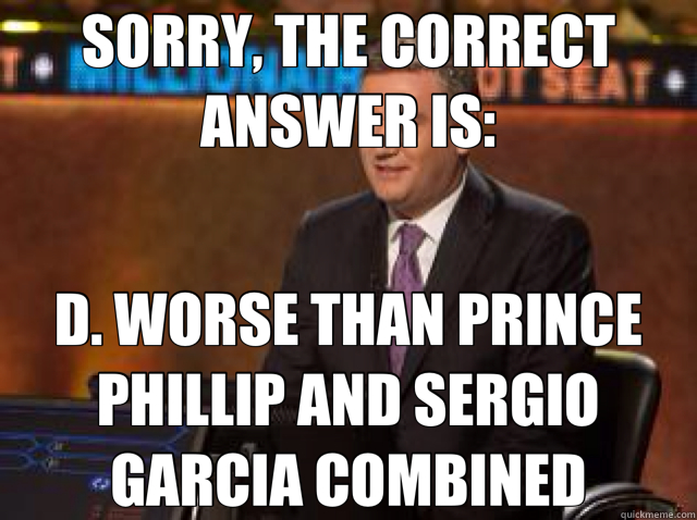 SORRY, THE CORRECT ANSWER IS: D. WORSE THAN PRINCE PHILLIP AND SERGIO GARCIA COMBINED  