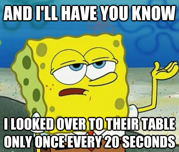 And I'll have you know I looked over to their table only once every 20 seconds  Tough Spongebob