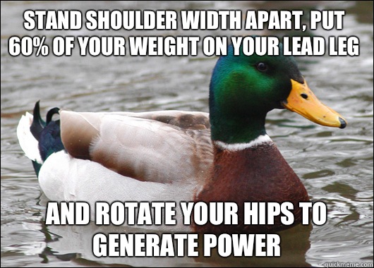 Stand shoulder width apart, put 60% of your weight on your lead leg And rotate your hips to generate power  Actual Advice Mallard