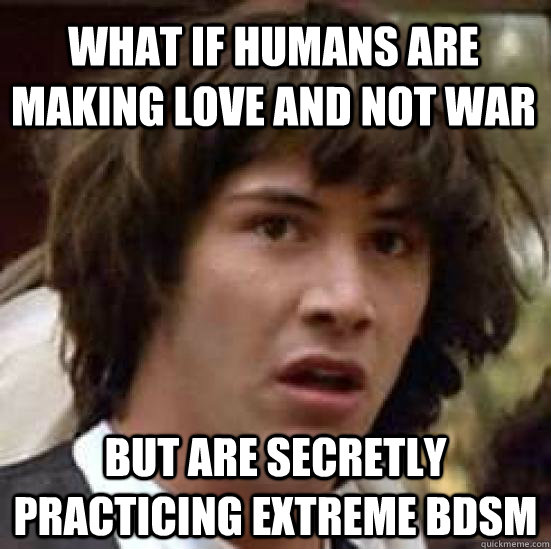 What if humans are making love and not war but are secretly practicing extreme BDSM  conspiracy keanu