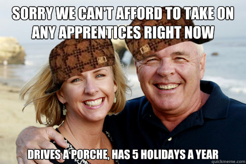 Sorry we can't afford to take on any apprentices right now Drives a porche, has 5 holidays a year  