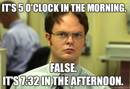 It's 5 o'clock in the morning. False.
It's 7:32 in the afternoon. - It's 5 o'clock in the morning. False.
It's 7:32 in the afternoon.  Schrute
